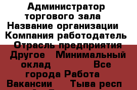 Администратор торгового зала › Название организации ­ Компания-работодатель › Отрасль предприятия ­ Другое › Минимальный оклад ­ 18 000 - Все города Работа » Вакансии   . Тыва респ.,Ак-Довурак г.